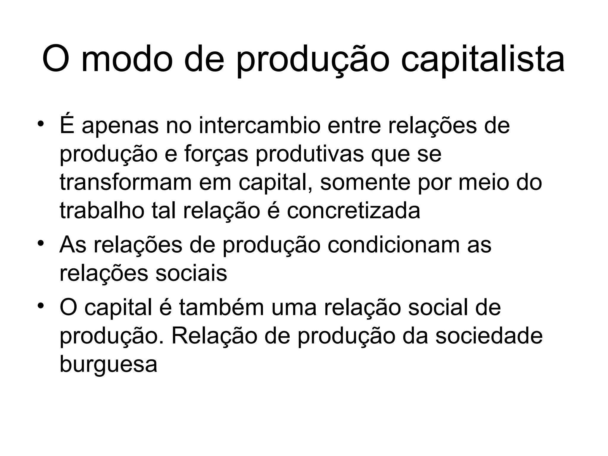 O modo de produção capitalista
• É apenas no intercambio entre relações de
produção e forças produtivas que se
transformam em capital, somente por meio do
trabalho tal relação é concretizada
• As relações de produção condicionam as
relações sociais
• O capital é também uma relação social de
produção. Relação de produção da sociedade
burguesa
 