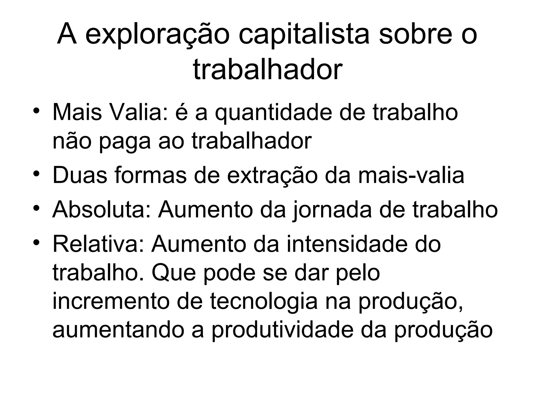 A exploração capitalista sobre o
trabalhador
• Mais Valia: é a quantidade de trabalho
não paga ao trabalhador
• Duas formas de extração da mais-valia
• Absoluta: Aumento da jornada de trabalho
• Relativa: Aumento da intensidade do
trabalho. Que pode se dar pelo
incremento de tecnologia na produção,
aumentando a produtividade da produção
 