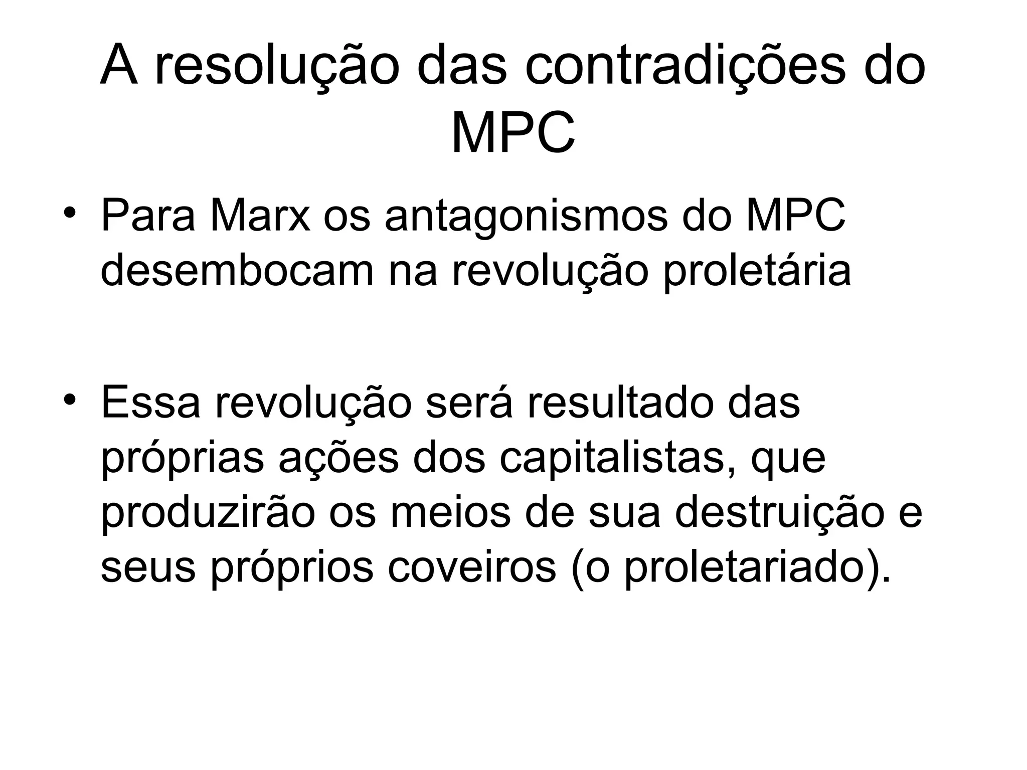 A resolução das contradições do
MPC
• Para Marx os antagonismos do MPC
desembocam na revolução proletária
• Essa revolução será resultado das
próprias ações dos capitalistas, que
produzirão os meios de sua destruição e
seus próprios coveiros (o proletariado).
 