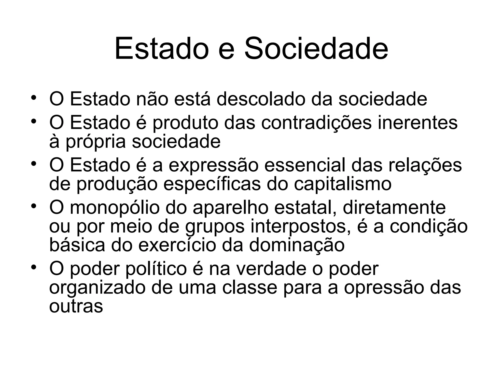 Estado e Sociedade
• O Estado não está descolado da sociedade
• O Estado é produto das contradições inerentes
à própria sociedade
• O Estado é a expressão essencial das relações
de produção específicas do capitalismo
• O monopólio do aparelho estatal, diretamente
ou por meio de grupos interpostos, é a condição
básica do exercício da dominação
• O poder político é na verdade o poder
organizado de uma classe para a opressão das
outras
 