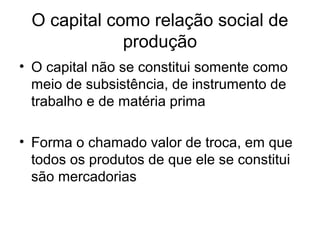 O capital como relação social de
produção
• O capital não se constitui somente como
meio de subsistência, de instrumento de
trabalho e de matéria prima
• Forma o chamado valor de troca, em que
todos os produtos de que ele se constitui
são mercadorias
 