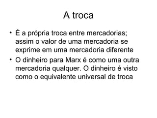A troca
• É a própria troca entre mercadorias;
assim o valor de uma mercadoria se
exprime em uma mercadoria diferente
• O dinheiro para Marx é como uma outra
mercadoria qualquer. O dinheiro é visto
como o equivalente universal de troca
 