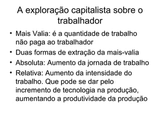 A exploração capitalista sobre o
trabalhador
• Mais Valia: é a quantidade de trabalho
não paga ao trabalhador
• Duas formas de extração da mais-valia
• Absoluta: Aumento da jornada de trabalho
• Relativa: Aumento da intensidade do
trabalho. Que pode se dar pelo
incremento de tecnologia na produção,
aumentando a produtividade da produção
 
