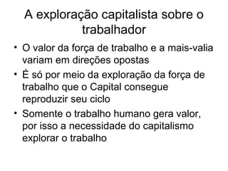A exploração capitalista sobre o
trabalhador
• O valor da força de trabalho e a mais-valia
variam em direções opostas
• É só por meio da exploração da força de
trabalho que o Capital consegue
reproduzir seu ciclo
• Somente o trabalho humano gera valor,
por isso a necessidade do capitalismo
explorar o trabalho
 