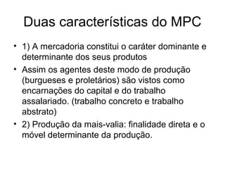 Duas características do MPC
• 1) A mercadoria constitui o caráter dominante e
determinante dos seus produtos
• Assim os agentes deste modo de produção
(burgueses e proletários) são vistos como
encarnações do capital e do trabalho
assalariado. (trabalho concreto e trabalho
abstrato)
• 2) Produção da mais-valia: finalidade direta e o
móvel determinante da produção.
 