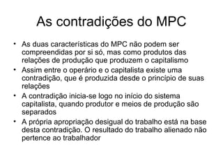 As contradições do MPC
• As duas características do MPC não podem ser
compreendidas por si só, mas como produtos das
relações de produção que produzem o capitalismo
• Assim entre o operário e o capitalista existe uma
contradição, que é produzida desde o princípio de suas
relações
• A contradição inicia-se logo no início do sistema
capitalista, quando produtor e meios de produção são
separados
• A própria apropriação desigual do trabalho está na base
desta contradição. O resultado do trabalho alienado não
pertence ao trabalhador
 