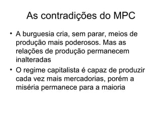 As contradições do MPC
• A burguesia cria, sem parar, meios de
produção mais poderosos. Mas as
relações de produção permanecem
inalteradas
• O regime capitalista é capaz de produzir
cada vez mais mercadorias, porém a
miséria permanece para a maioria
 