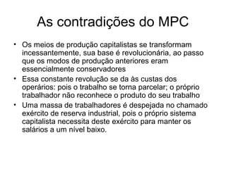 As contradições do MPC
• Os meios de produção capitalistas se transformam
incessantemente, sua base é revolucionária, ao passo
que os modos de produção anteriores eram
essencialmente conservadores
• Essa constante revolução se da às custas dos
operários: pois o trabalho se torna parcelar; o próprio
trabalhador não reconhece o produto do seu trabalho
• Uma massa de trabalhadores é despejada no chamado
exército de reserva industrial, pois o próprio sistema
capitalista necessita deste exército para manter os
salários a um nível baixo.
 