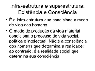 Infra-estrutura e superestrutura:
Existência e Consciência
• É a infra-estrutura que condiciona o modo
de vida dos homens
• O modo de produção da vida material
condiciona o processo de vida social,
política e intelectual. Não é a consciência
dos homens que determina a realidade;
ao contrário, é a realidade social que
determina sua consciência
 