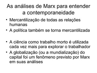 As análises de Marx para entender
a contemporaneidade
• Mercantilização de todas as relações
humanas
• A política também se torna mercantilizada
• A ciência como trabalho morto é utilizada
cada vez mais para explorar o trabalhador
• A globalização (ou a mundialização) do
capital foi um fenômeno previsto por Marx
em suas análises
 