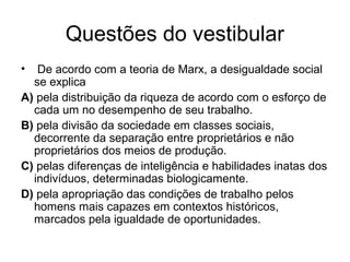Questões do vestibular
• De acordo com a teoria de Marx, a desigualdade social
se explica
A) pela distribuição da riqueza de acordo com o esforço de
cada um no desempenho de seu trabalho.
B) pela divisão da sociedade em classes sociais,
decorrente da separação entre proprietários e não
proprietários dos meios de produção.
C) pelas diferenças de inteligência e habilidades inatas dos
indivíduos, determinadas biologicamente.
D) pela apropriação das condições de trabalho pelos
homens mais capazes em contextos históricos,
marcados pela igualdade de oportunidades.
 