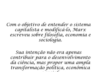 Com o objetivo de entender o sistema
capitalista e modificá-lo, Marx
escreveu sobre filosofia, economia e
sociologia.
Sua intenção não era apenas
contribuir para o desenvolvimento
da ciência, mas propor uma ampla
transformação política, econômica
 