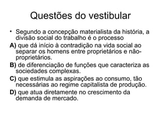 Questões do vestibular
• Segundo a concepção materialista da história, a
divisão social do trabalho é o processo
A) que dá início à contradição na vida social ao
separar os homens entre proprietários e não-
proprietários.
B) de diferenciação de funções que caracteriza as
sociedades complexas.
C) que estimula as aspirações ao consumo, tão
necessárias ao regime capitalista de produção.
D) que atua diretamente no crescimento da
demanda de mercado.
 