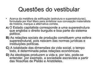 Questões do vestibular
• Acerca da metáfora da edificação (estrutura e superestruturas),
formulada por Karl Marx para sintetizar sua concepção materialista
de história, marque a alternativa correta.
A) O Estado capitalista corresponde a uma superestrutura
que engloba o direito burguês e boa parte do sistema
político.
B) As relações sociais de produção constituem uma esfera
superestrutural, pois nascem das normas jurídicas e
instituições políticas.
C) A totalidade das dimensões da vida social, o tempo
todo, é determinada pelas relações econômicas.
D) As ideologias produzem a vida e, por isto, pode-se
entender, por exemplo, a sociedade escravista a partir
das filosofias de Platão e Aristóteles.
 