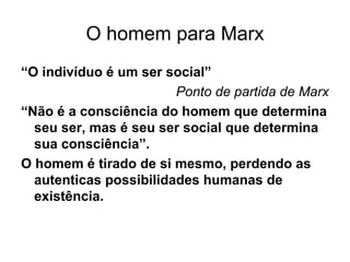 O homem para Marx
“O indivíduo é um ser social”
Ponto de partida de Marx
“Não é a consciência do homem que determina
seu ser, mas é seu ser social que determina
sua consciência”.
O homem é tirado de si mesmo, perdendo as
autenticas possibilidades humanas de
existência.
 