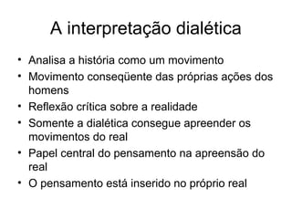 A interpretação dialética
• Analisa a história como um movimento
• Movimento conseqüente das próprias ações dos
homens
• Reflexão crítica sobre a realidade
• Somente a dialética consegue apreender os
movimentos do real
• Papel central do pensamento na apreensão do
real
• O pensamento está inserido no próprio real
 