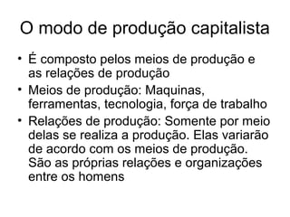 O modo de produção capitalista
• É composto pelos meios de produção e
as relações de produção
• Meios de produção: Maquinas,
ferramentas, tecnologia, força de trabalho
• Relações de produção: Somente por meio
delas se realiza a produção. Elas variarão
de acordo com os meios de produção.
São as próprias relações e organizações
entre os homens
 