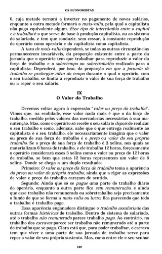 OS ECONOMISTAS


6, cuja metade tornará a inverter no pagamento de novos salários,
enquanto a outra metade formará a mais-valia, pela qual o capitalista
não paga equivalente algum. Esse tipo de intercâmbio entre o capital
e o trabalho é o que serve de base à produção capitalista, ou ao sistema
do salariado, e tem que conduzir, sem cessar, à constante reprodução
do operário como operário e do capitalista como capitalista.
       A taxa de mais-valia dependerá, se todas as outras circunstâncias
permanecerem invariáveis, da proporção existente entre a parte da
jornada que o operário tem que trabalhar para reproduzir o valor da
força de trabalho e o sobretempo ou sobretrabalho realizado para o
capitalista. Dependerá, por isso, da proporção em que a jornada de
trabalho se prolongue além do tempo durante o qual o operário, com
o seu trabalho, se limita a reproduzir o valor de sua força de trabalho
ou a repor o seu salário.

                                 IX
                        O Valor do Trabalho

      Devemos voltar agora à expressão “valor ou preço do trabalho”.
Vimos que, na realidade, esse valor nada mais é que o da força de
trabalho, medido pelos valores das mercadorias necessárias à sua ma-
nutenção. Mas, como o operário só recebe o seu salário depois de realizar
o seu trabalho e como, ademais, sabe que o que entrega realmente ao
capitalista é o seu trabalho, ele necessariamente imagina que o valor
ou preço de sua força de trabalho é o preço ou valor do seu próprio
trabalho. Se o preço de sua força de trabalho é 3 xelins, nos quais se
materializam 6 horas de trabalho, e ele trabalha 12 horas, forçosamente
o operário considerará esses 3 xelins como o valor ou preço de 12 horas
de trabalho, se bem que estas 12 horas representem um valor de 6
xelins. Donde se chega a um duplo resultado:
      Primeiro: O valor ou preço da força de trabalho toma a aparência
do preço ou valor do próprio trabalho, ainda que a rigor as expressões
de valor e preço do trabalho careçam de sentido.
      Segundo: Ainda que só se pague uma parte do trabalho diário
do operário, enquanto a outra parte fica sem remuneração, e ainda
que esse trabalho não remunerado ou sobretrabalho seja precisamente
o fundo de que se forma a mais-valia ou lucro, fica parecendo que todo
o trabalho é trabalho pago.
      Essa aparência enganadora distingue o trabalho assalariado das
outras formas históricas do trabalho. Dentro do sistema do salariado,
até o trabalho não remunerado parece trabalho pago. Ao contrário, no
trabalho dos escravos parece ser trabalho não remunerado até a parte
do trabalho que se paga. Claro está que, para poder trabalhar, o escravo
tem que viver e uma parte de sua jornada de trabalho serve para
repor o valor de seu próprio sustento. Mas, como entre ele e seu senhor

                                   102
 