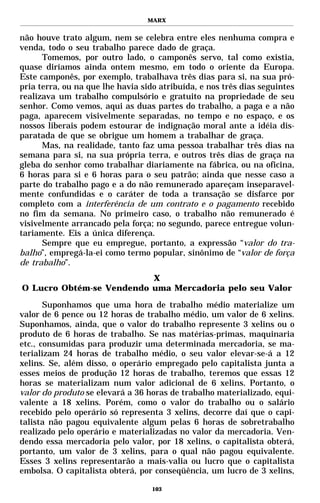 MARX


não houve trato algum, nem se celebra entre eles nenhuma compra e
venda, todo o seu trabalho parece dado de graça.
      Tomemos, por outro lado, o camponês servo, tal como existia,
quase diríamos ainda ontem mesmo, em todo o oriente da Europa.
Este camponês, por exemplo, trabalhava três dias para si, na sua pró-
pria terra, ou na que lhe havia sido atribuída, e nos três dias seguintes
realizava um trabalho compulsório e gratuito na propriedade de seu
senhor. Como vemos, aqui as duas partes do trabalho, a paga e a não
paga, aparecem visivelmente separadas, no tempo e no espaço, e os
nossos liberais podem estourar de indignação moral ante a idéia dis-
paratada de que se obrigue um homem a trabalhar de graça.
      Mas, na realidade, tanto faz uma pessoa trabalhar três dias na
semana para si, na sua própria terra, e outros três dias de graça na
gleba do senhor como trabalhar diariamente na fábrica, ou na oficina,
6 horas para si e 6 horas para o seu patrão; ainda que nesse caso a
parte do trabalho pago e a do não remunerado apareçam inseparavel-
mente confundidas e o caráter de toda a transação se disfarce por
completo com a interferência de um contrato e o pagamento recebido
no fim da semana. No primeiro caso, o trabalho não remunerado é
visivelmente arrancado pela força; no segundo, parece entregue volun-
tariamente. Eis a única diferença.
      Sempre que eu empregue, portanto, a expressão “valor do tra-
balho”, empregá-la-ei como termo popular, sinônimo de “valor de força
de trabalho”.
                          X
O Lucro Obtém-se Vendendo uma Mercadoria pelo seu Valor

       Suponhamos que uma hora de trabalho médio materialize um
valor de 6 pence ou 12 horas de trabalho médio, um valor de 6 xelins.
Suponhamos, ainda, que o valor do trabalho represente 3 xelins ou o
produto de 6 horas de trabalho. Se nas matérias-primas, maquinaria
etc., consumidas para produzir uma determinada mercadoria, se ma-
terializam 24 horas de trabalho médio, o seu valor elevar-se-á a 12
xelins. Se, além disso, o operário empregado pelo capitalista junta a
esses meios de produção 12 horas de trabalho, teremos que essas 12
horas se materializam num valor adicional de 6 xelins. Portanto, o
valor do produto se elevará a 36 horas de trabalho materializado, equi-
valente a 18 xelins. Porém, como o valor do trabalho ou o salário
recebido pelo operário só representa 3 xelins, decorre daí que o capi-
talista não pagou equivalente algum pelas 6 horas de sobretrabalho
realizado pelo operário e materializadas no valor da mercadoria. Ven-
dendo essa mercadoria pelo valor, por 18 xelins, o capitalista obterá,
portanto, um valor de 3 xelins, para o qual não pagou equivalente.
Esses 3 xelins representarão a mais-valia ou lucro que o capitalista
embolsa. O capitalista obterá, por conseqüência, um lucro de 3 xelins,

                                   103
 