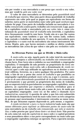 OS ECONOMISTAS


não por vender a sua mercadoria a um preço que exceda o seu valor,
mas por vendê-la pelo seu valor real.
      O valor de uma mercadoria se determina pela quantidade total
de trabalho que encerra. Mas uma parte dessa quantidade de trabalho
representa um valor pelo qual se pagou um equivalente em forma de
salários; outra parte se materializa num valor pelo qual nenhum equi-
valente foi pago. Uma parte do trabalho incluído na mercadoria é tra-
balho remunerado; a outra parte, trabalho não remunerado. Logo, quan-
do o capitalista vende a mercadoria pelo seu valor, isto é, como cris-
talização da quantidade total de trabalho nela invertido, o capitalista
deve forçosamente vendê-la com lucro. Vende não só o que lhe custou
um equivalente, como também o que não lhe custou nada, embora
haja custado o trabalho do seu operário. O custo da mercadoria para
o capitalista e o custo real da mercadoria são coisas inteiramente dis-
tintas. Repito, pois, que lucros normais e médios se obtêm vendendo
as mercadorias não acima do que valem e sim pelo seu verdadeiro valor.
                             XI
       As Diversas Partes em que se Divide a Mais-valia

       À mais-valia, ou seja, àquela parte do valor total da mercadoria
em que se incorpora o sobretrabalho, ou trabalho não remunerado, eu
chamo lucro. Esse lucro não o embolsa na sua totalidade o empregador
capitalista. O monopólio do solo permite ao proprietário da terra em-
bolsar uma parte dessa mais-valia, sob a denominação de renda ter-
ritorial, quer o solo seja utilizado na agricultura ou se destine a cons-
truir edifícios, ferrovias, ou a outro qualquer fim produtivo. Por outro
lado, o fato de ser a posse dos meios de trabalho o que possibilita ao
empregador capitalista produzir mais-valia, ou, o que é o mesmo, apro-
priar-se de uma determinada quantidade de trabalho não remunerado,
é precisamente o que permite ao proprietário dos meios de trabalho,
que os empresta total ou parcialmente ao empregador capitalista, numa
palavra, ao capitalista que empresta o dinheiro, reivindicar para si
mesmo outra parte dessa mais-valia sob o nome de juro, de modo que
ao capitalista empregador, como tal, só lhe sobra o chamado lucro
industrial ou comercial. A questão de saber a que leis está submetida
essa divisão da importância total da mais-valia entre as três categorias
de pessoas aqui mencionadas é inteiramente estranha ao nosso tema.
Mas, do que deixamos exposto depreende-se, pelo menos, o seguinte:
       A renda territorial, o juro e o lucro industrial nada mais são que
nomes diferentes para exprimir as diferentes partes da mais-valia de
uma mercadoria ou do trabalho não remunerado, que nela se materia-
liza, e todos provêm por igual dessa fonte e só dessa fonte. Não provêm
do solo, como tal, nem do capital em si; mas o solo e o capital permitem
a seus possuidores obter a sua parte correspondente na mais-valia que
o empregador capitalista extorque ao operário. Para o operário mesmo,

                                   104
 