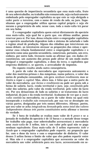 MARX


é uma questão de importância secundária que essa mais-valia, fruto
de seu sobretrabalho, ou trabalho não remunerado, seja exclusivamente
embolsada pelo empregador capitalista ou que este se veja obrigado a
ceder parte a terceiros, com o nome de renda do solo, ou juro. Supo-
nhamos que o empregador utiliza apenas capital próprio e seja ele
mesmo o proprietário do solo; nesse caso, toda a mais-valia irá parar
em seu bolso.
      É o empregador capitalista quem extrai diretamente do operário
essa mais-valia, seja qual for a parte que, em última análise, possa
reservar para si. Por isso, dessa relação entre o empregador capitalista
e o operário assalariado dependem todo o sistema do salariado e todo
o regime atual de produção. Alguns dos cidadãos que intervieram em
nosso debate, ao intentarem atenuar as proporções das coisas e apre-
sentar essa relação fundamental entre o empregador capitalista e o
operário como uma questão secundária, cometeram, portanto, um erro,
embora, por outro lado, tivessem razão ao afirmar que, em dadas cir-
cunstâncias, um aumento dos preços pode afetar de um modo muito
desigual o empregador capitalista, o dono da terra, o capitalista que
empresta dinheiro e, se quereis, o arrecadador de impostos.
      Do exposto resulta ainda outra conseqüência.
      A parte do valor da mercadoria que representa unicamente o
valor das matérias-primas e das máquinas, numa palavra, o valor dos
meios de produção consumidos, não gera nenhum rendimento, mas se
limita a repor o capital. Mas, afora isso, é falso que a outra parte do
valor da mercadoria, que forma o rendimento ou pode ser gasta sob a
forma de salário, lucro, renda territorial e juro, seja constituída pelo
valor dos salários, pelo valor da renda territorial, pelo valor do lucro
etc. Por ora deixaremos de lado os salários e só trataremos do lucro
industrial, do juro e da renda territorial. Acabamos de ver que a mais-
valia contida na mercadoria, ou a parte do valor desta na qual está
incorporado o trabalho não remunerado, por sua vez se decompõe em
várias partes, designadas por três nomes diferentes. Afirmar, porém,
que seu valor se acha integrado ou formado pela soma total dos valores
independentes dessas três partes constituintes seria afirmar o inverso
da verdade.
      Se 1 hora de trabalho se realiza num valor de 6 pence e se a
jornada de trabalho do operário é de 12 horas e a metade desse tempo
for trabalho não pago, esse sobretrabalho acrescentará à mercadoria
uma mais-valia de 3 xelins, isto é, um valor pelo qual não se paga
nenhum equivalente. Essa mais-valia de 3 xelins representa todo o
fundo que o empregador capitalista pode repartir, na proporção que
for, com o dono da terra e com o emprestador de dinheiro. O valor
desses 3 xelins forma o limite do valor que eles podem repartir entre
si. Mas não é o empregador capitalista que acrescenta ao valor da
mercadoria um valor arbitrário para seu lucro, acrescentando em se-

                                  105
 