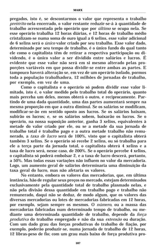 MARX


pregados, isto é, se descontarmos o valor que representa o trabalho
pretérito nela encerrado, o valor restante reduzir-se-á à quantidade de
trabalho acrescentada pelo operário que por último se ocupa nela. Se
esse operário trabalha 12 horas diárias, e 12 horas de trabalho médio
cristalizam-se numa soma de ouro igual a 6 xelins, esse valor adicional
de 6 xelins será o único valor criado por seu trabalho. Esse valor dado,
determinado por seu tempo de trabalho, é o único fundo do qual tanto
ele como o capitalista têm de retirar a respectiva participação ou di-
videndo, é o único valor a ser dividido entre salários e lucros. É
evidente que esse valor não será em si mesmo alterado pelas pro-
porções variáveis em que possa dividir-se entre ambas as partes. E
tampouco haverá alteração se, em vez de um operário isolado, pormos
toda a população trabalhadora, 12 milhões de jornadas de trabalho,
por exemplo, em vez de uma.
      Como o capitalista e o operário só podem dividir esse valor li-
mitado, isto é, o valor medido pelo trabalho total do operário, quanto
mais perceba um deles, menos obterá o outro, e reciprocamente. Par-
tindo de uma dada quantidade, uma das partes aumentará sempre na
mesma proporção em que a outra diminui. Se os salários se modificam,
modificar-se-ão em sentido oposto aos lucros. Se os salários baixam,
subirão os lucros; e, se os salários sobem, baixarão os lucros. Se o
operário, na nossa suposição anterior, ganha 3 xelins, equivalentes à
metade do valor criado por ele, ou se a metade da sua jornada de
trabalho total é trabalho pago e a outra metade trabalho não remu-
nerado, a taxa de lucro será de 100%, visto que o capitalista obterá
também 3 xelins. Se o operário só recebe 2 xelins, ou só trabalha para
ele a terça parte da jornada total, o capitalista obterá 4 xelins e a
taxa de lucro será, nesse caso, de 200%. Se o operário percebe 4 xelins,
o capitalista só poderá embolsar 2, e a taxa de lucro descerá, portanto,
a 50%. Mas todas essas variações não influem no valor da mercadoria.
Logo, um aumento geral de salários determinaria uma diminuição da
taxa geral do lucro, mas não afetaria os valores.
      No entanto, embora os valores das mercadorias, que, em última
instância, hão de regular seus preços no mercado, estejam determinados
exclusivamente pela quantidade total de trabalho plasmado nelas, e
não pela divisão dessa quantidade em trabalho pago e trabalho não
remunerado, daqui não se deduz, de modo algum, que os valores das
diversas mercadorias ou lotes de mercadorias fabricadas em 12 horas,
por exemplo, sejam sempre os mesmos. O número, ou a massa das
mercadorias fabricadas num determinado tempo de trabalho, ou me-
diante uma determinada quantidade de trabalho, depende da força
produtiva do trabalho empregado e não da sua extensão ou duração.
Com um dado grau das forças produtivas do trabalho de fiação, por
exemplo, poderão produzir-se, numa jornada de trabalho de 12 horas,
12 libras-peso de fio; com um grau mais baixo de força produtiva pro-

                                  107
 