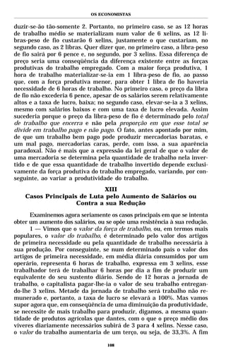 OS ECONOMISTAS


duzir-se-ão tão-somente 2. Portanto, no primeiro caso, se as 12 horas
de trabalho médio se materializam num valor de 6 xelins, as 12 li-
bras-peso de fio custarão 6 xelins, justamente o que custariam, no
segundo caso, as 2 libras. Quer dizer que, no primeiro caso, a libra-peso
de fio sairá por 6 pence e, no segundo, por 3 xelins. Essa diferença de
preço seria uma conseqüência da diferença existente entre as forças
produtivas do trabalho empregado. Com a maior força produtiva, 1
hora de trabalho materializar-se-ia em 1 libra-peso de fio, ao passo
que, com a força produtiva menor, para obter 1 libra de fio haveria
necessidade de 6 horas de trabalho. No primeiro caso, o preço da libra
de fio não excederia 6 pence, apesar de os salários serem relativamente
altos e a taxa de lucro, baixa; no segundo caso, elevar-se-ia a 3 xelins,
mesmo com salários baixos e com uma taxa de lucro elevada. Assim
sucederia porque o preço da libra-peso de fio é determinado pelo total
de trabalho que encerra e não pela proporção em que esse total se
divide em trabalho pago e não pago. O fato, antes apontado por mim,
de que um trabalho bem pago pode produzir mercadorias baratas, e
um mal pago, mercadorias caras, perde, com isso, a sua aparência
paradoxal. Não é mais que a expressão da lei geral de que o valor de
uma mercadoria se determina pela quantidade de trabalho nela inver-
tido e de que essa quantidade de trabalho invertido depende exclusi-
vamente da força produtiva do trabalho empregado, variando, por con-
seguinte, ao variar a produtividade do trabalho.
                             XIII
    Casos Principais de Luta pelo Aumento de Salários ou
                    Contra a sua Redução

      Examinemos agora seriamente os casos principais em que se intenta
obter um aumento dos salários, ou se opõe uma resistência à sua redução.
      1 — Vimos que o valor da força de trabalho, ou, em termos mais
populares, o valor do trabalho, é determinado pelo valor dos artigos
de primeira necessidade ou pela quantidade de trabalho necessária à
sua produção. Por conseguinte, se num determinado país o valor dos
artigos de primeira necessidade, em média diária consumidos por um
operário, representa 6 horas de trabalho, expressa em 3 xelins, esse
trabalhador terá de trabalhar 6 horas por dia a fim de produzir um
equivalente do seu sustento diário. Sendo de 12 horas a jornada de
trabalho, o capitalista pagar-lhe-ia o valor de seu trabalho entregan-
do-lhe 3 xelins. Metade da jornada de trabalho será trabalho não re-
munerado e, portanto, a taxa de lucro se elevará a 100%. Mas vamos
supor agora que, em conseqüência de uma diminuição da produtividade,
se necessite de mais trabalho para produzir, digamos, a mesma quan-
tidade de produtos agrícolas que dantes, com o que o preço médio dos
víveres diariamente necessários subirá de 3 para 4 xelins. Nesse caso,
o valor do trabalho aumentaria de um terço, ou seja, de 33,3%. A fim

                                   108
 
