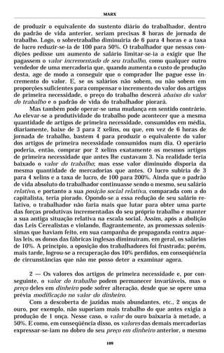 MARX


de produzir o equivalente do sustento diário do trabalhador, dentro
do padrão de vida anterior, seriam precisas 8 horas de jornada de
trabalho. Logo, o sobretrabalho diminuiria de 6 para 4 horas e a taxa
de lucro reduzir-se-ia de 100 para 50%. O trabalhador que nessas con-
dições pedisse um aumento de salário limitar-se-ia a exigir que lhe
pagassem o valor incrementado de seu trabalho, como qualquer outro
vendedor de uma mercadoria que, quando aumenta o custo de produção
desta, age de modo a conseguir que o comprador lhe pague esse in-
cremento do valor. E, se os salários não sobem, ou não sobem em
proporções suficientes para compensar o incremento do valor dos artigos
de primeira necessidade, o preço do trabalho descerá abaixo do valor
do trabalho e o padrão de vida do trabalhador piorará.
       Mas também pode operar-se uma mudança em sentido contrário.
Ao elevar-se a produtividade do trabalho pode acontecer que a mesma
quantidade de artigos de primeira necessidade, consumidos em média,
diariamente, baixe de 3 para 2 xelins, ou que, em vez de 6 horas de
jornada de trabalho, bastem 4 para produzir o equivalente do valor
dos artigos de primeira necessidade consumidos num dia. O operário
poderia, então, comprar por 2 xelins exatamente os mesmos artigos
de primeira necessidade que antes lhe custavam 3. Na realidade teria
baixado o valor do trabalho; mas esse valor diminuído disporia da
mesma quantidade de mercadorias que antes. O lucro subiria de 3
para 4 xelins e a taxa de lucro, de 100 para 200%. Ainda que o padrão
de vida absoluto do trabalhador continuasse sendo o mesmo, seu salário
relativo, e portanto a sua posição social relativa, comparada com a do
capitalista, teria piorado. Opondo-se a essa redução de seu salário re-
lativo, o trabalhador não faria mais que lutar para obter uma parte
das forças produtivas incrementadas do seu próprio trabalho e manter
a sua antiga situação relativa na escala social. Assim, após a abolição
das Leis Cerealistas e violando, flagrantemente, as promessas solenís-
simas que haviam feito, em sua campanha de propaganda contra aque-
las leis, os donos das fábricas inglesas diminuíram, em geral, os salários
de 10%. A princípio, a oposição dos trabalhadores foi frustrada; porém,
mais tarde, logrou-se a recuperação dos 10% perdidos, em conseqüência
de circunstâncias que não me posso deter a examinar agora.

      2 — Os valores dos artigos de primeira necessidade e, por con-
seguinte, o valor do trabalho podem permanecer invariáveis, mas o
preço deles em dinheiro pode sofrer alteração, desde que se opere uma
prévia modificação no valor do dinheiro.
      Com a descoberta de jazidas mais abundantes, etc., 2 onças de
ouro, por exemplo, não suporiam mais trabalho do que antes exigia a
produção de 1 onça. Nesse caso, o valor do ouro baixaria à metade, a
50%. E como, em conseqüência disso, os valores das demais mercadorias
expressar-se-iam no dobro do seu preço em dinheiro anterior, o mesmo

                                   109
 