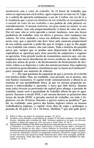 OS ECONOMISTAS


aconteceria com o valor do trabalho. As 12 horas de trabalho, que
antes se expressavam em 6 xelins, agora expressar-se-iam em 12. Logo,
se o salário do operário continuasse a ser de 3 xelins, em vez de ir a
6, resultaria que o preço em dinheiro do seu trabalho só corresponderia
à metade do valor do seu trabalho, e seu padrão de vida pioraria as-
sustadoramente. O mesmo ocorreria, em grau maior ou menor, se seu
salário subisse, mas não proporcionalmente à baixa do valor do ouro.
Em tal caso, não se teria operado a menor mudança, nem nas forças
produtivas do trabalho, nem na oferta e procura, nem tampouco nos
valores. Só teria mudado o nome em dinheiro desses valores. Dizer,
nesse caso, que o operário não deve lutar pelo aumento proporcional
do seu salário equivale a pedir-lhe que se resigne a que se lhe pague
o seu trabalho com nomes, não com coisas. Toda a história do passado
prova que, sempre que se produz uma depreciação do dinheiro, os
capitalistas se aprestam para tirar proveito da conjuntura e enganar
os operários. Uma grande escola de economistas assevera que, em con-
seqüência das novas descobertas de terras auríferas, da melhor explo-
ração das minas de prata e do barateamento do fornecimento do mer-
cúrio, voltou a se depreciar o valor dos metais preciosos. Isso explicaria
as tentativas generalizadas e simultâneas que se fazem no Continente27
para conseguir um aumento de salários.
      3 — Até aqui partimos da suposição de que a jornada de trabalho
tem limites dados. Mas, na realidade, essa jornada, em si mesma, não
tem limites constantes. O capital tende constantemente a dilatá-la ao
máximo de sua possibilidade física, já que na mesma proporção au-
menta o sobretrabalho e, portanto, o lucro que dele deriva. Quanto
mais êxito tiverem as pretensões do capital para alongar a jornada de
trabalho, maior será a quantidade de trabalho alheio de que se apro-
priará. Durante o século XVII, e até mesmo durante os primeiros dois
terços do século XVIII, a jornada normal de trabalho, em toda a In-
glaterra, era de 10 horas. Durante a guerra contra os jacobitas,28 que
foi, na realidade, uma guerra dos barões ingleses contra as massas
trabalhadoras inglesas, o capital viveu dias de orgia e prolongou a
jornada de 10 para 12, 14 e 18 horas. Malthus,29 que não pode preci-

27   Refere-se Marx aos países do continente europeu. (N. do E.)
28   Jacobitas eram chamados os partidários de Jacques II (do latim Jacobus) e da Casa dos
     Stuarts, afastados pela revolução de 1688. Tentaram apoderar-se do poder em diversas
     ocasiões, a última das quais em 1745, mas sem o menor êxito. (N. do E.)
29   Thomas Robert Malthus (1766-1834) é principalmente conhecido pelo seu Essay on the Principles
     of Population as it Affects the Future Improvement of Society (Ensaio Sobre o Princípio da
     População na Medida em Que Afeta a Futura Melhoria da Sociedade), no qual conclui pela
     fórmula pessimista de que a população tenderia a aumentar em progressão geométrica, enquanto
     os meios de subsistência crescem em progressão aritmética, devendo-se atingir um ponto
     em que não seria mais possível arranjar alimentos para todos. Essa concepção, profunda-
     mente reacionária, ainda hoje figura, em primeiro plano, no arsenal ideológico do impe-
     rialismo. (N. do E.)

                                               110
 