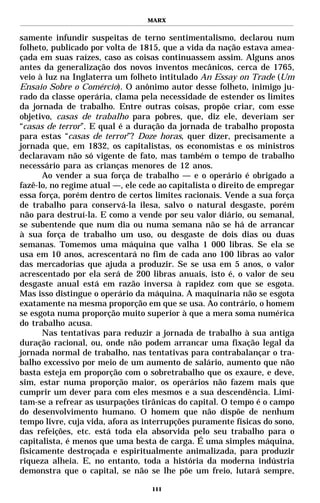 MARX


samente infundir suspeitas de terno sentimentalismo, declarou num
folheto, publicado por volta de 1815, que a vida da nação estava amea-
çada em suas raízes, caso as coisas continuassem assim. Alguns anos
antes da generalização dos novos inventos mecânicos, cerca de 1765,
veio à luz na Inglaterra um folheto intitulado An Essay on Trade (Um
Ensaio Sobre o Comércio). O anônimo autor desse folheto, inimigo ju-
rado da classe operária, clama pela necessidade de estender os limites
da jornada de trabalho. Entre outras coisas, propõe criar, com esse
objetivo, casas de trabalho para pobres, que, diz ele, deveriam ser
“casas de terror”. E qual é a duração da jornada de trabalho proposta
para estas “casas de terror”? Doze horas, quer dizer, precisamente a
jornada que, em 1832, os capitalistas, os economistas e os ministros
declaravam não só vigente de fato, mas também o tempo de trabalho
necessário para as crianças menores de 12 anos.
      Ao vender a sua força de trabalho — e o operário é obrigado a
fazê-lo, no regime atual —, ele cede ao capitalista o direito de empregar
essa força, porém dentro de certos limites racionais. Vende a sua força
de trabalho para conservá-la ilesa, salvo o natural desgaste, porém
não para destruí-la. E como a vende por seu valor diário, ou semanal,
se subentende que num dia ou numa semana não se há de arrancar
à sua força de trabalho um uso, ou desgaste de dois dias ou duas
semanas. Tomemos uma máquina que valha 1 000 libras. Se ela se
usa em 10 anos, acrescentará no fim de cada ano 100 libras ao valor
das mercadorias que ajuda a produzir. Se se usa em 5 anos, o valor
acrescentado por ela será de 200 libras anuais, isto é, o valor de seu
desgaste anual está em razão inversa à rapidez com que se esgota.
Mas isso distingue o operário da máquina. A maquinaria não se esgota
exatamente na mesma proporção em que se usa. Ao contrário, o homem
se esgota numa proporção muito superior à que a mera soma numérica
do trabalho acusa.
      Nas tentativas para reduzir a jornada de trabalho à sua antiga
duração racional, ou, onde não podem arrancar uma fixação legal da
jornada normal de trabalho, nas tentativas para contrabalançar o tra-
balho excessivo por meio de um aumento de salário, aumento que não
basta esteja em proporção com o sobretrabalho que os exaure, e deve,
sim, estar numa proporção maior, os operários não fazem mais que
cumprir um dever para com eles mesmos e a sua descendência. Limi-
tam-se a refrear as usurpações tirânicas do capital. O tempo é o campo
do desenvolvimento humano. O homem que não dispõe de nenhum
tempo livre, cuja vida, afora as interrupções puramente físicas do sono,
das refeições, etc. está toda ela absorvida pelo seu trabalho para o
capitalista, é menos que uma besta de carga. É uma simples máquina,
fisicamente destroçada e espiritualmente animalizada, para produzir
riqueza alheia. E, no entanto, toda a história da moderna indústria
demonstra que o capital, se não se lhe põe um freio, lutará sempre,

                                   111
 