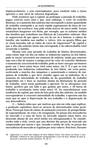 OS ECONOMISTAS


implacavelmente, e sem contemplações, para conduzir toda a classe
operária a esse nível de extrema degradação.
      Pode acontecer que o capital, ao prolongar a jornada de trabalho,
pague salários mais altos e que, sem embargo, o valor do trabalho
diminua, se o aumento dos salários não corresponde à maior quantidade
de trabalho extorquido e ao mais rápido esgotamento da força de tra-
balho que daí resultará. Isso pode ainda ocorrer de outro modo. Vossos
estatísticos burgueses vos dirão, por exemplo, que os salários médios
das famílias que trabalham nas fábricas do Lancashire subiram. Mas
se esqueceram de que agora, em vez de ser só o homem, o cabeça da
família, são também sua mulher e, talvez, três ou quatro filhos que
se vêem lançados sob as rodas do carro de Jaguernaut30 do capital e
que a alta dos salários totais não corresponde à do sobretrabalho total
arrancado à família.
      Mesmo com uma jornada de trabalho de limites determinados,
como existe hoje em dia em todas as indústrias sujeitas às leis fabris,
pode-se tornar necessário um aumento de salários, ainda que somente
seja com o fito de manter o antigo nível do valor do trabalho. Mediante
o aumento da intensidade do trabalho, pode-se fazer com que um homem
gaste em 1 hora tanta força vital como antes, em 2. É o que se tem
produzido nas indústrias submetidas às leis fabris, até certo ponto,
acelerando a marcha das máquinas e aumentando o número de má-
quinas de trabalho a que deve atender agora um só indivíduo. Se o
aumento da intensidade do trabalho ou da quantidade de trabalho
despendida em 1 hora se mantém abaixo da diminuição da jornada
de trabalho, sairá então ganhando o operário. Se se ultrapassa esse
limite, perderá por um lado o que ganhar por outro, e 10 horas de
trabalho o arruinarão tanto como antes 12. Ao contrabalançar essa
tendência do capital, por meio da luta pela alta dos salários, na medida
correspondente à crescente intensidade do trabalho, o operário não faz
mais que se opor à depreciação do seu trabalho e à degeneração da
sua descendência.
      4 — Sabeis todos que, por motivos que não me cabe aqui explicar,
a produção capitalista move-se através de determinados ciclos perió-
dicos. Passa por fases de calma, de animação crescente, de prosperidade,
de superprodução, de crise e de estagnação. Os preços das mercadorias
no mercado e a taxa de lucro no mercado seguem essas fases; ora
descendo abaixo de seu nível médio ora ultrapassando-o. Se conside-
rardes todo o ciclo, vereis que uns desvios dos preços do mercado são
compensados por outros e que, tirando a média do ciclo, os preços das
mercadorias do mercado se regulam por seus valores. Pois bem. Durante

30   Jaguernaut é o nome das imagens do deus indiano Vixnu. Nas festas em honra a essa
     divindade, celebrava-se uma procissão acompanhando o carro do deus, debaixo do qual se
     atiravam e pereciam muitos fanáticos. (N. do T.)

                                            112
 