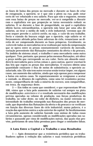 MARX


as fases de baixa dos preços no mercado e durante as fases de crise
de estagnação, o operário, se é que não o põem na rua, pode estar
certo de ver rebaixado o seu salário. Para que não o enganem, mesmo
com essa baixa de preços no mercado, ver-se-á compelido a discutir
com o capitalista em que proporção se torna necessário reduzir os
salários. E se durante a fase de prosperidade, na qual o capitalista
obtém lucros extraordinários, o operário não lutar por uma alta de
salários, ao tirar a média de todo o ciclo industrial, veremos que ele
nem sequer percebe o salário médio, ou seja, o valor do seu trabalho.
Seria o cúmulo da loucura exigir que o operário, cujo salário se vê
forçosamente afetado pelas fases adversas do ciclo, renunciasse ao di-
reito de ser compensado durante as fases prósperas. Geralmente, os
valores de todas as mercadorias só se realizam por meio da compensação
que se opera entre os preços constantemente variáveis do mercado,
variação proveniente das flutuações constantes da oferta e da procura.
No âmbito do sistema atual, o trabalho é uma mercadoria como outra
qualquer. Tem, portanto, que passar pelas mesmas flutuações, até obter
o preço médio que corresponde ao seu valor. Seria um absurdo consi-
derá-lo mercadoria para certas coisas e, para outras, querer excetuá-lo
das leis que regem os preços das mercadorias. O escravo obtém uma
quantidade constante e fixa de meios de subsistência; o operário as-
salariado, não. Ele não tem outro recurso senão tentar impor, em alguns
casos, um aumento dos salários, ainda que seja apenas para compensar
a baixa em outros casos. Se espontaneamente se resignasse a acatar
a vontade, os ditames do capitalista, como uma lei econômica perma-
nente, compartilharia de toda a miséria do escravo, sem compartilhar,
em troca, da segurança deste.
      5 — Em todos os casos que considerei, e que representam 99 em
100, vistes que a luta pelo aumento de salários vai sempre na pista
de modificações anteriores e é o resultado necessário das modificações
prévias operadas no volume de produção, nas forças produtivas do
trabalho, no valor deste, no valor do dinheiro, na maior extensão ou
intensidade do trabalho extorquido nas flutuações dos preços do mer-
cado, que dependem das flutuações da oferta e da procura e se verificam
em função das diversas fases do ciclo industrial; numa palavra, é a
reação dos operários contra a ação anterior do capital. Se focalizássemos
a luta pelo aumento de salários fazendo caso omisso de todas essas
circunstâncias, apenas considerando as modificações operadas nos sa-
lários e passando por cima de modificações outras, das quais elas pro-
vêm, partiríamos de uma falsa premissa para chegar a conclusões falsas.
                             XIV
    A Luta Entre o Capital e o Trabalho e seus Resultados

     1 — Após demonstrar que a resistência periódica que os traba-
lhadores opõem à redução dos salários e suas tentativas periódicas

                                   113
 