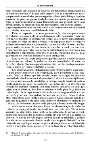 OS ECONOMISTAS


para conseguir um aumento de salários são fenômenos inseparáveis do
sistema do salariado e ditadas pelo próprio fato de o trabalho se achar
equiparado às mercadorias, por conseguinte submetido às leis que regulam
o movimento geral dos preços, tendo demonstrado, ainda, que um aumento
geral de salários resultaria numa diminuição da taxa geral de lucro, sem
afetar, porém, os preços médios das mercadorias, nem os seus valores —
surge a questão de saber até que ponto, na luta incessante entre o capital
e o trabalho, tem este possibilidade de êxito.
       Poderia responder com uma generalização, dizendo que o preço
do trabalho no mercado, da mesma forma que o das demais mercadorias,
tem que se adaptar, no decorrer do tempo, ao seu valor, que, portanto,
a despeito de todas as altas e baixas e do que possa fazer, o operário
acabará recebendo sempre, em média, somente o valor de seu trabalho,
que se reduz ao valor da sua força de trabalho, a qual, por sua vez,
é determinada pelo valor dos meios de subsistência necessários à sua
manutenção e reprodução, valor esse regulado, em última análise, pela
quantidade de trabalho necessário para produzi-los.
       Mas há certos traços peculiares que distinguem o valor da força
de trabalho dos valores de todas as demais mercadorias. O valor da
força de trabalho é formado por dois elementos, um dos quais puramente
físico, o outro de caráter histórico e social.
       Seu limite mínimo é determinado pelo elemento físico, quer dizer
— para poder manter-se e se reproduzir, para perpetuar a sua exis-
tência física, a classe operária precisa obter os artigos de primeira
necessidade, absolutamente indispensáveis à vida e à sua multiplicação.
O valor desses meios de subsistência indispensáveis constitui, pois, o
limite mínimo do valor do trabalho. Por outra parte, a extensão da
jornada de trabalho também tem seus limites máximos, se bem que
sejam muito elásticos. Seu limite máximo é dado pela força física do
trabalhador. Se o esgotamento diário de suas energias vitais excede
um certo grau, ele não poderá fornecê-las outra vez, todos os dias.
Mas, como dizia, esse limite é muito elástico. Uma sucessão rápida de
gerações raquíticas e de vida curta manterá abastecido o mercado de
trabalho tão bem como uma série de gerações robustas e de vida longa.
       Além desse mero elemento físico, na determinação do valor do
trabalho entra o padrão de vida tradicional em cada país. Não se trata
somente da vida física, mas também da satisfação de certas necessi-
dades que emanam das condições sociais em que vivem e se criam os
homens. O padrão de vida inglês poderia baixar ao irlandês; o padrão
de vida de um camponês alemão ao de um camponês livônio.31 A im-
portância do papel que, a esse respeito, desempenham a tradição his-
tórica e o costume social podereis vê-la no livro do sr. Thornton sobre

31   Habitante de uma antiga e atrasada província da Rússia czarista, hoje parte da Estônia
     e da Letônia. (N. do E.)

                                            114
 