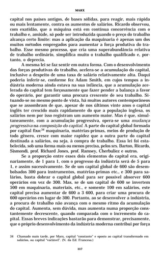 MARX


capital nos países antigos, de bases sólidas, para reagir, mais rápida
ou mais lentamente, contra os aumentos de salários. Ricardo observou,
com exatidão, que a máquina está em contínua concorrência com o
trabalho e, amiúde, só pode ser introduzida quando o preço do trabalho
alcança certo limite: mas a aplicação da maquinaria é apenas um dos
muitos métodos empregados para aumentar a força produtiva do tra-
balho. Esse mesmo processo, que cria uma superabundância relativa
de trabalho ordinário, simplifica muito o trabalho qualificado e, por-
tanto, o deprecia.
       A mesma lei se faz sentir em outra forma. Com o desenvolvimento
das forças produtivas do trabalho, acelera-se a acumulação do capital,
inclusive a despeito de uma taxa de salário relativamente alta. Daqui
poderia inferir-se, conforme fez Adam Smith, em cujos tempos a in-
dústria moderna ainda estava na sua infância, que a acumulação ace-
lerada do capital tem forçosamente que fazer pender a balança a favor
do operário, por garantir uma procura crescente de seu trabalho. Si-
tuando-se no mesmo ponto de vista, há muitos autores contemporâneos
que se assombram de que, apesar de nos últimos vinte anos o capital
inglês ter crescido mais rapidamente do que a população inglesa, os
salários nem por isso registram um aumento maior. Mas é que, simul-
taneamente, com a acumulação progressiva, opera-se uma mudança
progressiva na composição do capital. A parte do capital global formada
por capital fixo:34 maquinaria, matérias-primas, meios de produção de
todo gênero, cresce com maior rapidez que a outra parte do capital
destinada a salários, ou seja, à compra de trabalho. Essa lei foi esta-
belecida, sob uma forma mais ou menos precisa, pelos srs. Barton, Ricardo,
Sismondi, prof. Richard Jones, prof. Ramsey, Cherbuliez e outros.
       Se a proporção entre esses dois elementos do capital era, origi-
nariamente, de 1 para 1, com o progresso da indústria será de 5 para
1, e assim sucessivamente. Se de um capital global de 600 são desem-
bolsados 300 para instrumentos, matérias-primas etc., e 300 para sa-
lários, basta dobrar o capital global para ser possível absorver 600
operários em vez de 300. Mas, se de um capital de 600 se invertem
500 em maquinaria, materiais, etc., e somente 100 em salários, este
capital precisa aumentar de 600 a 3 600, para criar uma procura de
600 operários em lugar de 300. Portanto, ao se desenvolver a indústria,
a procura de trabalho não avança com o mesmo ritmo da acumulação
do capital. Aumenta, sem dúvida, mas aumenta numa proporção cons-
tantemente decrescente, quando comparada com o incremento do ca-
pital. Essas breves indicações bastarão para demonstrar, precisamente,
que o próprio desenvolvimento da indústria moderna contribui por força

34   Chamado mais tarde, por Marx, capital “constante” e oposto ao capital transformado em
     salários, ou capital “variável”. (N. da Ed. Francesa.)

                                            117
 