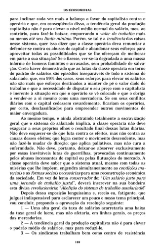 OS ECONOMISTAS


para inclinar cada vez mais a balança a favor do capitalista contra o
operário e que, em conseqüência disso, a tendência geral da produção
capitalista não é para elevar o nível médio normal do salário, mas, ao
contrário, para fazê-lo baixar, empurrando o valor do trabalho mais
ou menos até seu limite mínimo. Porém, se tal é a tendência das coisas
nesse sistema, quer isso dizer que a classe operária deva renunciar a
defender-se contra os abusos do capital e abandonar seus esforços para
aproveitar todas as possibilidades que se lhe ofereçam de melhorar
em parte a sua situação? Se o fizesse, ver-se-ia degradada a uma massa
informe de homens famintos e arrasados, sem probabilidade de salva-
ção. Creio haver demonstrado que as lutas da classe operária em torno
do padrão de salários são episódios inseparáveis de todo o sistema do
salariado: que, em 99% dos casos, seus esforços para elevar os salários
não são mais que esforços destinados a manter de pé o valor dado do
trabalho e que a necessidade de disputar o seu preço com o capitalista
é inerente à situação em que o operário se vê colocado e que o obriga
a vender-se a si mesmo como uma mercadoria. Se em seus conflitos
diários com o capital cedessem covardemente, ficariam os operários,
por certo, desclassificados para empreender outros movimentos de
maior envergadura.
      Ao mesmo tempo, e ainda abstraindo totalmente a escravização
geral que o sistema do salariado implica, a classe operária não deve
exagerar a seus próprios olhos o resultado final dessas lutas diárias.
Não deve esquecer-se de que luta contra os efeitos, mas não contra as
causas desses efeitos; que logra conter o movimento descendente, mas
não fazê-lo mudar de direção; que aplica paliativos, mas não cura a
enfermidade. Não deve, portanto, deixar-se absorver exclusivamente
por essas inevitáveis lutas de guerrilhas, provocadas continuamente
pelos abusos incessantes do capital ou pelas flutuações do mercado. A
classe operária deve saber que o sistema atual, mesmo com todas as
misérias que lhe impõem, engendra simultaneamente as condições ma-
teriais e as formas sociais necessárias para uma reconstrução econômica
da sociedade. Em vez do lema conservador de: “Um salário justo para
uma jornada de trabalho justa!”, deverá inscrever na sua bandeira
esta divisa revolucionária: “Abolição do sistema de trabalho assalariado!”
      Depois dessa exposição longuíssima e, receio eu, fatigante, que
julguei indispensável para esclarecer um pouco o nosso tema principal,
vou concluir, propondo a aprovação da resolução seguinte:
      1 — Uma alta geral da taxa de salários acarretaria uma baixa
da taxa geral de lucro, mas não afetaria, em linhas gerais, os preços
das mercadorias.
      2 — A tendência geral da produção capitalista não é para elevar
o padrão médio de salários, mas para reduzi-lo.
      3 — Os sindicatos trabalham bem como centro de resistência

                                   118
 