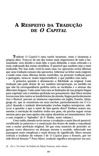 A RESPEITO DA TRADUÇÃO
              DE O CAPITAL




       Traduzir O Capital é uma tarefa incomum, como é incomum a
própria obra. Trata-se de um dos textos mais importantes de toda a hu-
manidade, sem dúvida o mais lido, o mais debatido, o mais criticado e o
mais endeusado dos textos científicos. É possível que também seja o mais
traduzido. Por isso tudo, vertê-lo mais uma vez apresenta certos dilemas
que uma tradução comum não apresenta. Informar ao leitor mais exigente
o modo como esses dilemas foram resolvidos, na presente tradução para
o português, torna-se assim imprescindível, o que justifica esta nota.
       A primeira questão é obviamente a fidelidade ao original. Cada
tradução não pode deixar de ser também interpretação, na medida em
que não há correspondência perfeita entre os vocábulos e a sintaxe das
diferentes línguas. Cada autor luta com as limitações de sua própria língua
para exprimir com a máxima perfeição seu pensamento. Que Marx mesmo
travou essa luta contra as insuficiências do alemão, língua particularmente
rica e flexível, provam as inúmeras expressões em inglês, francês, latim,
grego etc. que se encontram em seus escritos, particularmente em O Ca-
pital. Quando o traduzir determinados trechos implica interpretar, colo-
ca-se a questão: o que o autor de fato queria dizer? Embora nesses mo-
mentos a convicção do tradutor tenha seu peso, ele precisa seguir certas
normas para que suas opções não sejam aleatórias ou inconsistentes. (Ver
a esse respeito o “Apêndice” de F. Kothe, neste volume.)
       Uma saída cômoda seria tornar a tradução a mais literal possível,
escolhendo as palavras e a construção das frases de modo a reproduzir
com a maior perfeição original. Só que essa maneira de proceder al-
gumas vezes obscurece ou deturpa mesmo o sentido, sobretudo nas
passagens mais complexas e mais densas de significado. Marx mesmo
criticou o tradutor do volume I de O Capital para o francês, por ter
sido literal demais.35 Para Marx, traduzir significa interpretar em sen-

35   Ver o “Ao Leitor” do Posfácio da Edição Francesa, neste volume.

                                             121
 