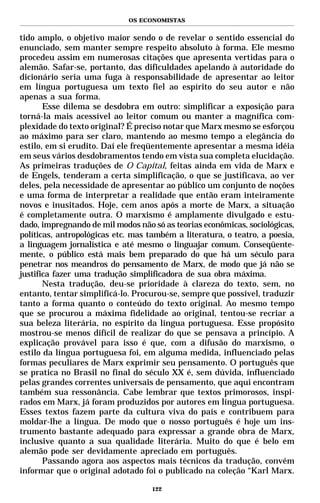 OS ECONOMISTAS


tido amplo, o objetivo maior sendo o de revelar o sentido essencial do
enunciado, sem manter sempre respeito absoluto à forma. Ele mesmo
procedeu assim em numerosas citações que apresenta vertidas para o
alemão. Safar-se, portanto, das dificuldades apelando à autoridade do
dicionário seria uma fuga à responsabilidade de apresentar ao leitor
em língua portuguesa um texto fiel ao espírito do seu autor e não
apenas a sua forma.
       Esse dilema se desdobra em outro: simplificar a exposição para
torná-la mais acessível ao leitor comum ou manter a magnífica com-
plexidade do texto original? É preciso notar que Marx mesmo se esforçou
ao máximo para ser claro, mantendo ao mesmo tempo a elegância do
estilo, em si erudito. Daí ele freqüentemente apresentar a mesma idéia
em seus vários desdobramentos tendo em vista sua completa elucidação.
As primeiras traduções de O Capital, feitas ainda em vida de Marx e
de Engels, tenderam a certa simplificação, o que se justificava, ao ver
deles, pela necessidade de apresentar ao público um conjunto de noções
e uma forma de interpretar a realidade que então eram inteiramente
novos e inusitados. Hoje, cem anos após a morte de Marx, a situação
é completamente outra. O marxismo é amplamente divulgado e estu-
dado, impregnando de mil modos não só as teorias econômicas, sociológicas,
políticas, antropológicas etc. mas também a literatura, o teatro, a poesia,
a linguagem jornalística e até mesmo o linguajar comum. Conseqüente-
mente, o público está mais bem preparado do que há um século para
penetrar nos meandros do pensamento de Marx, de modo que já não se
justifica fazer uma tradução simplificadora de sua obra máxima.
       Nesta tradução, deu-se prioridade à clareza do texto, sem, no
entanto, tentar simplificá-lo. Procurou-se, sempre que possível, traduzir
tanto a forma quanto o conteúdo do texto original. Ao mesmo tempo
que se procurou a máxima fidelidade ao original, tentou-se recriar a
sua beleza literária, no espírito da língua portuguesa. Esse propósito
mostrou-se menos difícil de realizar do que se pensava a princípio. A
explicação provável para isso é que, com a difusão do marxismo, o
estilo da língua portuguesa foi, em alguma medida, influenciado pelas
formas peculiares de Marx exprimir seu pensamento. O português que
se pratica no Brasil no final do século XX é, sem dúvida, influenciado
pelas grandes correntes universais de pensamento, que aqui encontram
também sua ressonância. Cabe lembrar que textos primorosos, inspi-
rados em Marx, já foram produzidos por autores em língua portuguesa.
Esses textos fazem parte da cultura viva do país e contribuem para
moldar-lhe a língua. De modo que o nosso português é hoje um ins-
trumento bastante adequado para expressar a grande obra de Marx,
inclusive quanto a sua qualidade literária. Muito do que é belo em
alemão pode ser devidamente apreciado em português.
       Passando agora aos aspectos mais técnicos da tradução, convém
informar que o original adotado foi o publicado na coleção “Karl Marx.

                                    122
 