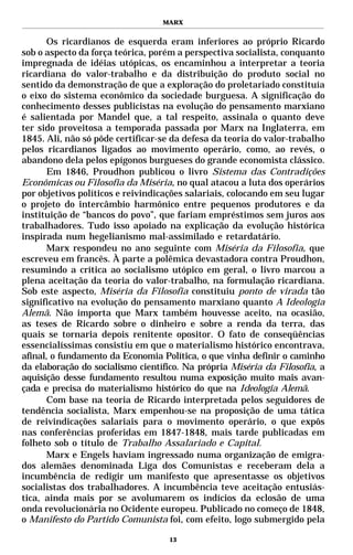 MARX


      Os ricardianos de esquerda eram inferiores ao próprio Ricardo
sob o aspecto da força teórica, porém a perspectiva socialista, conquanto
impregnada de idéias utópicas, os encaminhou a interpretar a teoria
ricardiana do valor-trabalho e da distribuição do produto social no
sentido da demonstração de que a exploração do proletariado constituía
o eixo do sistema econômico da sociedade burguesa. A significação do
conhecimento desses publicistas na evolução do pensamento marxiano
é salientada por Mandel que, a tal respeito, assinala o quanto deve
ter sido proveitosa a temporada passada por Marx na Inglaterra, em
1845. Ali, não só pôde certificar-se da defesa da teoria do valor-trabalho
pelos ricardianos ligados ao movimento operário, como, ao revés, o
abandono dela pelos epígonos burgueses do grande economista clássico.
      Em 1846, Proudhon publicou o livro Sistema das Contradições
Econômicas ou Filosofia da Miséria, no qual atacou a luta dos operários
por objetivos políticos e reivindicações salariais, colocando em seu lugar
o projeto do intercâmbio harmônico entre pequenos produtores e da
instituição de “bancos do povo”, que fariam empréstimos sem juros aos
trabalhadores. Tudo isso apoiado na explicação da evolução histórica
inspirada num hegelianismo mal-assimilado e retardatário.
      Marx respondeu no ano seguinte com Miséria da Filosofia, que
escreveu em francês. À parte a polêmica devastadora contra Proudhon,
resumindo a crítica ao socialismo utópico em geral, o livro marcou a
plena aceitação da teoria do valor-trabalho, na formulação ricardiana.
Sob este aspecto, Miséria da Filosofia constituiu ponto de virada tão
significativo na evolução do pensamento marxiano quanto A Ideologia
Alemã. Não importa que Marx também houvesse aceito, na ocasião,
as teses de Ricardo sobre o dinheiro e sobre a renda da terra, das
quais se tornaria depois renitente opositor. O fato de conseqüências
essencialíssimas consistiu em que o materialismo histórico encontrava,
afinal, o fundamento da Economia Política, o que vinha definir o caminho
da elaboração do socialismo científico. Na própria Miséria da Filosofia, a
aquisição desse fundamento resultou numa exposição muito mais avan-
çada e precisa do materialismo histórico do que na Ideologia Alemã.
      Com base na teoria de Ricardo interpretada pelos seguidores de
tendência socialista, Marx empenhou-se na proposição de uma tática
de reivindicações salariais para o movimento operário, o que expôs
nas conferências proferidas em 1847-1848, mais tarde publicadas em
folheto sob o título de Trabalho Assalariado e Capital.
      Marx e Engels haviam ingressado numa organização de emigra-
dos alemães denominada Liga dos Comunistas e receberam dela a
incumbência de redigir um manifesto que apresentasse os objetivos
socialistas dos trabalhadores. A incumbência teve aceitação entusiás-
tica, ainda mais por se avolumarem os indícios da eclosão de uma
onda revolucionária no Ocidente europeu. Publicado no começo de 1848,
o Manifesto do Partido Comunista foi, com efeito, logo submergido pela

                                    13
 