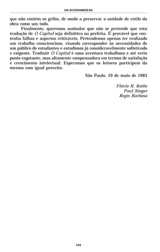 OS ECONOMISTAS


que não contém os grifos, de modo a preservar a unidade de estilo da
obra como um todo.
      Finalmente, queremos assinalar que não se pretende que esta
tradução de O Capital seja definitiva ou perfeita. É provável que con-
tenha falhas e aspectos criticáveis. Pretendemos apenas ter realizado
um trabalho consciencioso, visando corresponder às necessidades de
um público de estudantes e estudiosos já consideravelmente sofisticado
e exigente. Traduzir O Capital é uma aventura trabalhosa e até certo
ponto esgotante, mas altamente compensadora em termos de satisfação
e crescimento intelectual. Esperamos que os leitores participem da
mesma com igual proveito.
                                       São Paulo, 19 de maio de 1983

                                                      Flávio R. Kothe
                                                         Paul Singer
                                                       Regis Barbosa




                                 124
 