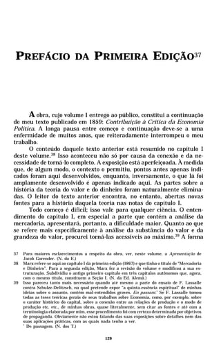 PREFÁCIO                        DA        PRIMEIRA EDIÇÃO37



      A obra, cujo volume I entrego ao público, constitui a continuação
de meu texto publicado em 1859: Contribuição à Crítica da Economia
Política. A longa pausa entre começo e continuação deve-se a uma
enfermidade de muitos anos, que reiteradamente interrompeu o meu
trabalho.
      O conteúdo daquele texto anterior está resumido no capítulo I
deste volume.38 Isso aconteceu não só por causa da conexão e da ne-
cessidade de torná-lo completo. A exposição está aperfeiçoada. À medida
que, de algum modo, o contexto o permitiu, pontos antes apenas indi-
cados foram aqui desenvolvidos, enquanto, inversamente, o que lá foi
amplamente desenvolvido é apenas indicado aqui. As partes sobre a
história da teoria do valor e do dinheiro foram naturalmente elimina-
das. O leitor do texto anterior encontra, no entanto, abertas novas
fontes para a história daquela teoria nas notas do capítulo I.
      Todo começo é difícil; isso vale para qualquer ciência. O enten-
dimento do capítulo I, em especial a parte que contém a análise da
mercadoria, apresentará, portanto, a dificuldade maior. Quanto ao que
se refere mais especificamente à análise da substância do valor e da
grandeza do valor, procurei torná-las acessíveis ao máximo.39 A forma

37   Para maiores esclarecimentos a respeito da obra, ver, neste volume, a Apresentação de
     Jacob Gorender. (N. do E.)
38   Marx refere-se aqui ao capítulo I da primeira edição (1867) e que tinha o título de “Mercadoria
     e Dinheiro”. Para a segunda edição, Marx fez a revisão do volume e modificou a sua es-
     truturação. Subdividiu o antigo primeiro capítulo em três capítulos autônomos que, agora,
     com o mesmo título, constituem a Seção I. (N. da Ed. Alemã.)
39   Isso pareceu tanto mais necessário quando até mesmo a parte do ensaio de F. Lassalle
     contra Schulze-Delitzsch, na qual pretende expor “a quinta-essência espiritual” de minhas
     idéias sobre o assunto, contém mal-entendidos graves. En passant.* Se F. Lassalle tomou
     todas as teses teóricas gerais de seus trabalhos sobre Economia, como, por exemplo, sobre
     o caráter histórico do capital, sobre a conexão entre as relações de produção e o modo de
     produção etc. etc., de minhas obras, quase literalmente, sem citar as fontes e até com a
     terminologia elaborada por mim, esse procedimento foi com certeza determinado por objetivos
     de propaganda. Obviamente não estou falando das suas exposições sobre detalhes nem das
     suas aplicações práticas, com as quais nada tenho a ver.
     *
       De passagem. (N. dos T.)

                                                129
 