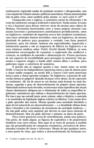MARX


continuarem vegetando modos de produção arcaicos e ultrapassados, com
o seu séquito de relações sociais e políticas anacrônicas. Somos atormentados
não só pelos vivos, como também pelos mortos. Le mort saisit le vif!41
       Comparada com a inglesa, a estatística social da Alemanha e do
resto do continente europeu ocidental é miserável. Ainda assim, levanta
o véu o bastante para deixar entrever atrás do mesmo uma cabeça de
Medusa. Ficaríamos horrorizados ante a nossa própria situação caso
nossos Governos e parlamentares constituíssem periodicamente, como
na Inglaterra, comissões de inquérito acerca das condições econômicas;
caso essas comissões fossem investidas, como na Inglaterra, da mesma
plenitude de poderes para pesquisar a verdade; caso fosse possível
encontrar, para tal missão, homens tão especializados, imparciais e
intimoratos quanto o são os inspetores de fábrica na Inglaterra e os
seus relatores médicos sobre Public Health (Saúde Pública), os seus
comissários encarregados de examinar a exploração das mulheres e
crianças, as condições de moradia e alimentação etc. Perseu precisava
de um capacete da invisibilidade para perseguir os monstros. Nós pu-
xamos o capacete mágico a fundo sobre nossos olhos e orelhas, para
podermos negar a existência de monstros.
       É preciso não se enganar quanto a isso. Assim como, no século
XVIII, a Guerra da Independência americana tocou o sino de alarme para
a classe média européia, no século XIX a Guerra Civil norte-americana
tocou-o para a classe operária européia. Na Inglaterra, o processo de sub-
versão tornou-se palpável. Quando alcançar certa altura, há de repercutir
no continente. Ali, há de mover-se em formas mais brutais ou mais hu-
manas, segundo o grau de desenvolvimento da própria classe operária.
Abstraindo motivos mais elevados, os interesses mais específicos das atuais
classes dominantes obrigam-nas à eliminação de todos os empecilhos le-
galmente controláveis que inibam o desenvolvimento da classe operária.
Por isso é que me estendi tanto, neste volume, sobre a história, o conteúdo
e os resultados da legislação inglesa relativa às fábricas. Uma nação deve
e pode aprender das outras. Mesmo quando uma sociedade descobriu a
pista da lei natural do seu desenvolvimento — e a finalidade última desta
obra é descobrir a lei econômica do movimento da sociedade moderna —,
ela não pode saltar nem suprimir por decreto as suas fases naturais de
desenvolvimento. Mas ela pode abreviar e minorar as dores do parto.
       Para evitar possíveis erros de entendimento, ainda uma palavra.
Não pinto, de modo algum, as figuras do capitalista e do proprietário
fundiário com cores róseas. Mas aqui só se trata de pessoas à medida
que são personificações de categorias econômicas, portadoras de deter-
minadas relações de classe e interesses. Menos do que qualquer outro,
o meu ponto de vista, que enfoca o desenvolvimento da formação eco-

41   O morto se apodera do vivo. (N. dos T.)

                                               131
 