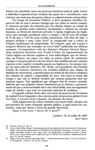 OS ECONOMISTAS


nômica da sociedade como um processo histórico-natural, pode tornar
o indivíduo responsável por relações das quais ele é, socialmente, uma
criatura, por mais que ele queira colocar-se subjetivamente acima delas.
      No campo da Economia Política, a livre pesquisa científica de-
para-se não só com o mesmo inimigo que em todos os outros campos.
A natureza peculiar do material que ela aborda chama ao campo de
batalha as paixões mais violentas, mesquinhas e odiosas do coração
humano, as fúrias do interesse privado. A Igreja Anglicana da Ingla-
terra, por exemplo, perdoaria antes o ataque a 38 de seus 39 artigos
de fé do que a 1/39 de suas rendas monetárias. Nos dias de hoje, o
próprio ateísmo é uma culpa levis42 se comparado com a crítica às
relações tradicionais de propriedade. No entanto, aqui um avanço é
inegável. Remeto, por exemplo, ao Livro Azul43 publicado nas últimas
semanas: Correspondence with her Majesty’s Missions Abroad, Regar-
ding Industrial Questions and Trades Unions. Os representantes da
Coroa inglesa no exterior expõem aí, sem subterfúgios, que na Alema-
nha, na França, em suma, em todos os países cultos do continente
europeu, é tão perceptível e tão inevitável uma modificação das relações
vigentes entre capital e trabalho quanto na Inglaterra. Ao mesmo tem-
po, do outro lado do Atlântico, Mr. Wade, vice-presidente dos Estados
Unidos da América, declarava em reuniões públicas que, depois da
abolição da escravatura, a questão posta na ordem do dia seria a mudança
das relações de capital e propriedade da terra. São esses os sinais dos
tempos e que não se deixam encobrir por mantos purpúreos nem por
sotainas negras. Não significam que milagres hão de ocorrer amanhã.
Indicam que nas próprias classes dominantes já se insinua o pressenti-
mento de que a atual sociedade não é um cristal sólido, mas um organismo
capaz de mudar e que está em constante processo de mudança.
      O segundo volume desta obra vai tratar do processo de circulação
do capital (Livro Segundo) e das estruturações do processo global (Livro
Terceiro); o terceiro (Livro Quarto), da história da teoria.
      Todo julgamento da crítica científica será bem-vindo. Quanto aos
preconceitos da assim chamada opinião pública, à qual nunca fiz con-
cessões, tomo por divisa o lema do grande florentino:
      Segui il tuo corso, e lascia dir le genti!44

                                                       Londres, 25 de julho de 1867
                                                                         Karl Marx

42   Pecado venial. (N. dos T.)
43   Livros Azuis (Blue Books). Denominação geral das publicações de materiais do Parlamento
     inglês e documentos diplomáticos do Ministério das Relações Exteriores. Os Livros Azuis,
     assim chamados devido a suas capas azuis, são publicados na Inglaterra desde o século
     XVII e são a fonte oficial mais importante para a história da economia e diplomacia desse
     país. (N. da Ed. Alemã.)
44   Segue o teu curso e deixa a gentalha falar! — Citação derivada de Dante. A Divina Comédia.
     “O Purgatório”. Canto V. (N. da Ed. Alemã.)

                                              132
 