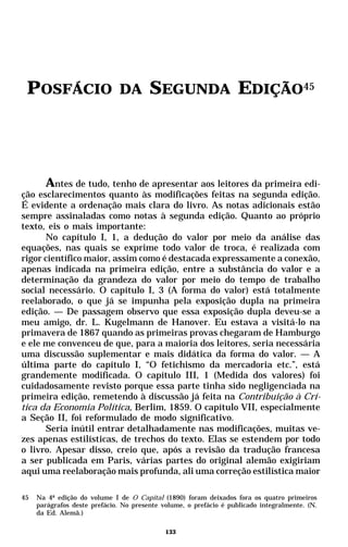 POSFÁCIO                      DA       SEGUNDA EDIÇÃO45




      Antes de tudo, tenho de apresentar aos leitores da primeira edi-
ção esclarecimentos quanto às modificações feitas na segunda edição.
É evidente a ordenação mais clara do livro. As notas adicionais estão
sempre assinaladas como notas à segunda edição. Quanto ao próprio
texto, eis o mais importante:
      No capítulo I, 1, a dedução do valor por meio da análise das
equações, nas quais se exprime todo valor de troca, é realizada com
rigor científico maior, assim como é destacada expressamente a conexão,
apenas indicada na primeira edição, entre a substância do valor e a
determinação da grandeza do valor por meio do tempo de trabalho
social necessário. O capítulo I, 3 (A forma do valor) está totalmente
reelaborado, o que já se impunha pela exposição dupla na primeira
edição. — De passagem observo que essa exposição dupla deveu-se a
meu amigo, dr. L. Kugelmann de Hanover. Eu estava a visitá-lo na
primavera de 1867 quando as primeiras provas chegaram de Hamburgo
e ele me convenceu de que, para a maioria dos leitores, seria necessária
uma discussão suplementar e mais didática da forma do valor. — A
última parte do capítulo I, “O fetichismo da mercadoria etc.”, está
grandemente modificada. O capítulo III, 1 (Medida dos valores) foi
cuidadosamente revisto porque essa parte tinha sido negligenciada na
primeira edição, remetendo à discussão já feita na Contribuição à Crí-
tica da Economia Política, Berlim, 1859. O capítulo VII, especialmente
a Seção II, foi reformulado de modo significativo.
      Seria inútil entrar detalhadamente nas modificações, muitas ve-
zes apenas estilísticas, de trechos do texto. Elas se estendem por todo
o livro. Apesar disso, creio que, após a revisão da tradução francesa
a ser publicada em Paris, várias partes do original alemão exigiriam
aqui uma reelaboração mais profunda, ali uma correção estilística maior

45   Na 4ª edição do volume I de O Capital (1890) foram deixados fora os quatro primeiros
     parágrafos deste prefácio. No presente volume, o prefácio é publicado integralmente. (N.
     da Ed. Alemã.)

                                             133
 