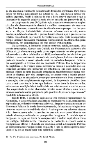 OS ECONOMISTAS


ou até mesmo a eliminação cuidadosa de descuidos ocasionais. Para tanto
faltou-me tempo, pois apenas no outono de 1871, em meio a outros tra-
balhos urgentes, recebi a notícia de que o livro estava esgotado e que a
impressão da segunda edição já teria de ser iniciada em janeiro de 1872.
      A compreensão que O Capital rapidamente encontrou em amplos
círculos da classe operária alemã é a melhor recompensa de meu tra-
balho. Um homem, economicamente situado numa perspectiva burgue-
sa, o sr. Mayer, industrialista vienense, afirmou com acerto, numa
brochura publicada durante a guerra franco-alemã, que o grande senso
teórico, considerado patrimônio hereditário alemão, teria desaparecido
completamente das assim chamadas classes cultas da Alemanha, para
ressuscitar, em compensação, na sua classe trabalhadora.
      Na Alemanha, a Economia Política continuou sendo, até agora, uma
ciência estrangeira. Gustav von Güllich, na Representação Histórica dos
Ofícios etc., já discutiu em grande parte, especialmente nos dois primeiros
volumes de sua obra publicados em 1830, as circunstâncias históricas que
inibiam o desenvolvimento do modo de produção capitalista entre nós e,
portanto, também a construção da moderna sociedade burguesa. Faltava,
por conseguinte, o terreno vivo da Economia Política. Ela foi importada
da Inglaterra e da França como mercadoria pronta e acabada; seus ca-
tedráticos alemães não passaram de estudantes. Em suas mãos, a ex-
pressão teórica de uma realidade estrangeira transformou-se numa cole-
tânea de dogmas, por eles interpretada, de acordo com o mundo peque-
no-burguês que os circundava, sendo portanto distorcida. Para dissimular
a sensação, não completamente reprimível, de impotência científica, bem
como a má consciência de ter que lecionar numa área de fato estranha,
ostentava-se erudição histórico-literária ou misturava-se material estra-
nho, emprestado às assim chamadas ciências cameralísticas, uma misce-
lânea de conhecimentos, purgatório pelo qual tem de passar o esperançoso46
candidato à burocracia alemã.
      Desde 1848, a produção capitalista tem crescido rapidamente na
Alemanha, e já ostenta hoje seus frutos enganadores. Mas, para nossos
especialistas, o destino continuou adverso. Enquanto podiam tratar de
Economia Política de modo descomprometido, faltavam as relações eco-
nômicas modernas à realidade alemã. Assim que essas relações vieram
à luz, isso ocorreu sob circunstâncias que não mais permitiam o seu
estudo descompromissado na perspectiva burguesa. À medida que é
burguesa, ou seja, ao invés de compreender a ordem capitalista como
um estágio historicamente transitório de evolução, a encara como a
configuração última e absoluta da produção social, a Economia Política
só pode permanecer como ciência enquanto a luta de classes permanecer
latente ou só se manifestar em episódios isolados.

46   Na 3ª e 4ª edições: sem esperança. (N. da Ed. Alemã.)

                                             134
 
