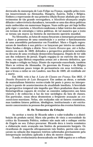 OS ECONOMISTAS


derrocada da monarquia de Luís Felipe na França, seguida pelos even-
tos insurrecionais na Alemanha, Hungria, Áustria, Itália e Bélgica.
Embora a repercussão de sua primeira edição ficasse abafada por acon-
tecimentos de tão grande envergadura, o Manifesto alcançaria ampla
difusão e sobrevivência duradoura, tornando-se uma das obras políticas
mais conhecidas em numerosas línguas. Num estilo que até hoje brilha
pelo vigor e concisão, o Manifesto condensou o labor teórico dos autores
em termos de estratégia e tática políticas, de tal maneira que o texto
se tornou um marco na história do movimento operário mundial.
      Na Alemanha, as lutas de massa forçaram a monarquia prussiana
a fazer a promessa de uma constituição e a aceitar o funcionamento
de uma assembléia parlamentar em Frankfurt. Marx e Engels regres-
saram de imediato à sua pátria e se lançaram por inteiro no combate.
Marx fundou e dirigiu o diário Nova Gazeta Renana que, até o fecha-
mento em maio de 1849, defendeu a perspectiva proletária socialista
no decurso de uma revolução democrático-burguesa. Depois de ter sido
um dos redatores do jornal, Engels engajou-se no exército dos insur-
retos, em cujas fileiras empunhou armas até a derrota definitiva, que
lhe impôs o refúgio na Suíça. Diante da repressão exacerbada, também
Marx se retirou da Alemanha. Os governos da França e da Bélgica
lhe consentiram pouco tempo de permanência em seus territórios, o
que o levou a exilar-se em Londres, nos fins de 1849, ali residindo até
a morte.
      Em 1850, veio à luz A Luta de Classes em França. Em 1852, O
Dezoito Brumário de Luís Bonaparte. Em ambas as obras, o método
do materialismo histórico recém-criado foi posto à prova na interpre-
tação à quente de acontecimentos da atualidade imediata. A brevidade
da perspectiva temporal não impediu que Marx produzisse duas obras
historiográficas capazes de revelar as conexões subjacentes aos fatos
visíveis e de enfocá-los à luz da tese sociológica da luta de classes.
Em particular, essas obras desmentem a freqüente acusação ao eco-
nomicismo marxiano. Nelas, são realçados não só fatores econômicos,
mas também fatores políticos, ideológicos, institucionais e até estrita-
mente concernentes às pessoas dos protagonistas dos eventos históricos.
                   II. Os Tormentos da Criação

       Ao aceitar a teoria de Ricardo sobre o valor-trabalho e a distri-
buição do produto social, Marx não perdeu de vista a necessidade da
crítica da Economia Política, embora não mais sob o enfoque estrito
de Engels no seu Esboço precursor. Ricardo dera à teoria econômica
a elaboração mais avançada nos limites do pensamento burguês. Os
ricardianos de esquerda ultrapassaram tais limites, porém não avan-
çaram na solução dos impasses teóricos salientados precisamente pela
interpretação socialista aplicada à obra do mestre clássico.
       À onda revolucionária desencadeada em 1848 seguira-se o refluxo

                                   14
 