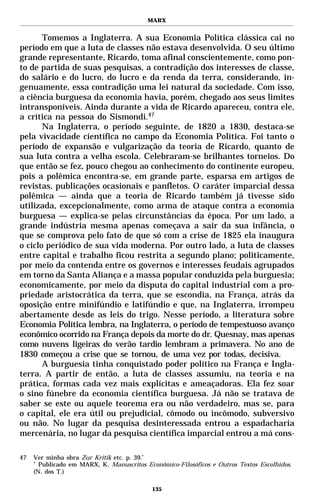 MARX


       Tomemos a Inglaterra. A sua Economia Política clássica cai no
período em que a luta de classes não estava desenvolvida. O seu último
grande representante, Ricardo, toma afinal conscientemente, como pon-
to de partida de suas pesquisas, a contradição dos interesses de classe,
do salário e do lucro, do lucro e da renda da terra, considerando, in-
genuamente, essa contradição uma lei natural da sociedade. Com isso,
a ciência burguesa da economia havia, porém, chegado aos seus limites
intransponíveis. Ainda durante a vida de Ricardo apareceu, contra ele,
a crítica na pessoa do Sismondi.47
       Na Inglaterra, o período seguinte, de 1820 a 1830, destaca-se
pela vivacidade científica no campo da Economia Política. Foi tanto o
período de expansão e vulgarização da teoria de Ricardo, quanto de
sua luta contra a velha escola. Celebraram-se brilhantes torneios. Do
que então se fez, pouco chegou ao conhecimento do continente europeu,
pois a polêmica encontra-se, em grande parte, esparsa em artigos de
revistas, publicações ocasionais e panfletos. O caráter imparcial dessa
polêmica — ainda que a teoria de Ricardo também já tivesse sido
utilizada, excepcionalmente, como arma de ataque contra a economia
burguesa — explica-se pelas circunstâncias da época. Por um lado, a
grande indústria mesma apenas começava a sair da sua infância, o
que se comprova pelo fato de que só com a crise de 1825 ela inaugura
o ciclo periódico de sua vida moderna. Por outro lado, a luta de classes
entre capital e trabalho ficou restrita a segundo plano; politicamente,
por meio da contenda entre os governos e interesses feudais agrupados
em torno da Santa Aliança e a massa popular conduzida pela burguesia;
economicamente, por meio da disputa do capital industrial com a pro-
priedade aristocrática da terra, que se escondia, na França, atrás da
oposição entre minifúndio e latifúndio e que, na Inglaterra, irrompeu
abertamente desde as leis do trigo. Nesse período, a literatura sobre
Economia Política lembra, na Inglaterra, o período de tempestuoso avanço
econômico ocorrido na França depois da morte do dr. Quesnay, mas apenas
como nuvens ligeiras do verão tardio lembram a primavera. No ano de
1830 começou a crise que se tornou, de uma vez por todas, decisiva.
       A burguesia tinha conquistado poder político na França e Ingla-
terra. A partir de então, a luta de classes assumiu, na teoria e na
prática, formas cada vez mais explícitas e ameaçadoras. Ela fez soar
o sino fúnebre da economia científica burguesa. Já não se tratava de
saber se este ou aquele teorema era ou não verdadeiro, mas se, para
o capital, ele era útil ou prejudicial, cômodo ou incômodo, subversivo
ou não. No lugar da pesquisa desinteressada entrou a espadacharia
mercenária, no lugar da pesquisa científica imparcial entrou a má cons-

47   Ver minha obra Zur Kritik etc. p. 39.*
     *
       Publicado em MARX, K. Manuscritos Econômico-Filosóficos e Outros Textos Escolhidos.
     (N. dos T.)

                                            135
 