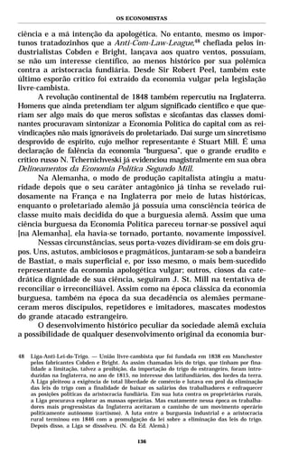 OS ECONOMISTAS


ciência e a má intenção da apologética. No entanto, mesmo os impor-
tunos tratadozinhos que a Anti-Com-Law-League,48 chefiada pelos in-
dustrialistas Cobden e Bright, lançava aos quatro ventos, possuíam,
se não um interesse científico, ao menos histórico por sua polêmica
contra a aristocracia fundiária. Desde Sir Robert Peel, também este
último esporão crítico foi extraído da economia vulgar pela legislação
livre-cambista.
       A revolução continental de 1848 também repercutiu na Inglaterra.
Homens que ainda pretendiam ter algum significado científico e que que-
riam ser algo mais do que meros sofistas e sicofantas das classes domi-
nantes procuravam sintonizar a Economia Política do capital com as rei-
vindicações não mais ignoráveis do proletariado. Daí surge um sincretismo
desprovido de espírito, cujo melhor representante é Stuart Mill. É uma
declaração de falência da economia “burguesa”, que o grande erudito e
crítico russo N. Tchernichveski já evidenciou magistralmente em sua obra
Delineamentos da Economia Política Segundo Mill.
       Na Alemanha, o modo de produção capitalista atingiu a matu-
ridade depois que o seu caráter antagônico já tinha se revelado rui-
dosamente na França e na Inglaterra por meio de lutas históricas,
enquanto o proletariado alemão já possuía uma consciência teórica de
classe muito mais decidida do que a burguesia alemã. Assim que uma
ciência burguesa da Economia Política pareceu tornar-se possível aqui
[na Alemanha], ela havia-se tornado, portanto, novamente impossível.
       Nessas circunstâncias, seus porta-vozes dividiram-se em dois gru-
pos. Uns, astutos, ambiciosos e pragmáticos, juntaram-se sob a bandeira
de Bastiat, o mais superficial e, por isso mesmo, o mais bem-sucedido
representante da economia apologética vulgar; outros, ciosos da cate-
drática dignidade de sua ciência, seguiram J. St. Mill na tentativa de
reconciliar o irreconciliável. Assim como na época clássica da economia
burguesa, também na época da sua decadência os alemães permane-
ceram meros discípulos, repetidores e imitadores, mascates modestos
do grande atacado estrangeiro.
       O desenvolvimento histórico peculiar da sociedade alemã excluía
a possibilidade de qualquer desenvolvimento original da economia bur-

48   Liga-Anti-Lei-do-Trigo. — União livre-cambista que foi fundada em 1838 em Manchester
     pelos fabricantes Cobden e Bright. As assim chamadas leis do trigo, que tinham por fina-
     lidade a limitação, talvez a proibição, da importação do trigo do estrangeiro, foram intro-
     duzidas na Inglaterra, no ano de 1815, no interesse dos latifundiários, dos lordes da terra.
     A Liga pleiteou a exigência de total liberdade de comércio e lutava em prol da eliminação
     das leis do trigo com a finalidade de baixar os salários dos trabalhadores e enfraquecer
     as posições políticas da aristocracia fundiária. Em sua luta contra os proprietários rurais,
     a Liga procurava explorar as massas operárias. Mas exatamente nessa época os trabalha-
     dores mais progressistas da Inglaterra aceitaram o caminho de um movimento operário
     politicamente autônomo (cartismo). A luta entre a burguesia industrial e a aristocracia
     rural terminou em 1846 com a promulgação da lei sobre a eliminação das leis do trigo.
     Depois disso, a Liga se dissolveu. (N. da Ed. Alemã.)

                                               136
 