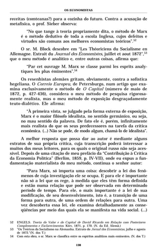 OS ECONOMISTAS


receitas (comteanas?) para a cozinha do futuro. Contra a acusação de
metafísica, o prof. Sieber observa:
           “No que tange à teoria propriamente dita, o método de Marx
        é o método dedutivo de toda a escola Inglesa, cujos defeitos e
        virtudes são comuns aos melhores economistas teóricos”.52
     O sr. M. Block descobre em “Les Théoriciens du Socialisme en
Allemagne. Extrait du Journal des Économistes, juillet et aout 1872",53
que o meu método é analítico e, entre outras coisas, afirma que:
           “Par cet ouvrage M. Marx se classe parmi les esprits analy-
        tiques les plus éminentes”.54
      Os resenhistas alemães gritam, obviamente, contra a sofística
hegeliana. O Correio Europeu, de Petersburgo, num artigo que exa-
mina exclusivamente o método de O Capital (número de maio de
1872, p. 427-436), considera o meu método de pesquisa rigorosa-
mente realista, mas o meu método de exposição desgraçadamente
teuto-dialético. Ele afirma:
           “À primeira vista, se julgado pela forma externa de exposição,
        Marx é o maior filósofo idealista, no sentido germânico, ou seja,
        no mau sentido da palavra. De fato ele é, porém, infinitamente
        mais realista do que os seus predecessores na tarefa da crítica
        econômica. (...) Não se pode, de modo algum, chamá-lo de idealista”.
       A melhor resposta que possa dar ao autor é mediante alguns
extratos de sua própria crítica, cuja transcrição poderá interessar a
muitos dos meus leitores, para os quais o original russo não seja aces-
sível. Depois de uma citação de meu prefácio da “Contribuição à Crítica
da Economia Política” (Berlim, 1859, p. IV-VII), onde eu expus a fun-
damentação materialista do meu método, continua o senhor autor:
           “Para Marx, só importa uma coisa: descobrir a lei dos fenô-
        menos de cuja investigação ele se ocupa. E para ele é importante
        não só a lei que os rege, à medida que eles têm forma definida
        e estão numa relação que pode ser observada em determinado
        período de tempo. Para ele, o mais importante é a lei de sua
        modificação, de seu desenvolvimento, isto é, a transição de uma
        forma para outra, de uma ordem de relações para outra. Uma
        vez descoberta essa lei, ele examina detalhadamente as conse-
        qüências por meio das quais ela se manifesta na vida social. (...)

52   ENGELS. Teoria do Valor e do Capital de David Ricardo em Relação com Posteriores
     Complementos e Esclarecimentos. Kiev, 1871, p. 170. (N. da Ed. Alemã.)
53   ”Os Teóricos do Socialismo na Alemanha. Extrato do Jornal dos Economistas, julho e agosto
     de 1872."(N. dos T.)
54   Com esta obra, o sr. Marx se classifica entre os espíritos analíticos mais eminentes. (N. dos T.)

                                                 138
 