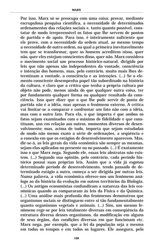 MARX


Por isso, Marx só se preocupa com uma coisa: provar, mediante
escrupulosa pesquisa científica, a necessidade de determinados
ordenamentos das relações sociais e, tanto quanto possível, cons-
tatar de modo irrepreensível os fatos que lhe servem de pontos
de partida e de apoio. Para isso, é inteiramente suficiente que
ele prove, com a necessidade da ordem atual, ao mesmo tempo
a necessidade de outra ordem, na qual a primeira inevitavelmente
tem que se transformar, quer os homens acreditem nisso, quer
não, quer eles estejam conscientes disso, quer não. Marx considera
o movimento social um processo histórico-natural, dirigido por
leis que não apenas são independentes da vontade, consciência
e intenção dos homens, mas, pelo contrário, muito mais lhes de-
terminam a vontade, a consciência e as intenções. (...) Se o ele-
mento consciente desempenha papel tão subordinado na história
da cultura, é claro que a crítica que tenha a própria cultura por
objeto não pode, menos ainda do que qualquer outra coisa, ter
por fundamento qualquer forma ou qualquer resultado da cons-
ciência. Isso quer dizer que o que lhe pode servir de ponto de
partida não é a idéia, mas apenas o fenômeno externo. A crítica
vai limitar-se a comparar e confrontar um fato não com a idéia,
mas com o outro fato. Para ela, o que importa é que ambos os
fatos sejam examinados com o máximo de fidelidade e que cons-
tituam, uns em relação aos outros, momentos diversos de desen-
volvimento; mas, acima de tudo, importa que sejam estudadas
de modo não menos exato a série de ordenações, a seqüência e
a conexão em que os estágios de desenvolvimento aparecem. Mas,
dir-se-á, as leis gerais da vida econômica são sempre as mesmas,
sejam elas aplicadas no presente ou no passado. (...) É exatamente
isso o que Marx nega. Segundo ele, essas leis abstratas não exis-
tem. (...) Segundo sua opinião, pelo contrário, cada período his-
tórico possui suas próprias leis. Assim que a vida já esgotou
determinado período de desenvolvimento, tendo passado de de-
terminado estágio a outro, começa a ser dirigida por outras leis.
Numa palavra, a vida econômica oferece-nos um fenômeno aná-
logo ao da história da evolução em outros territórios da Biologia.
(...) Os antigos economistas confundiram a natureza das leis eco-
nômicas quando as compararam às leis da Física e da Química.
(...) Uma análise mais profunda dos fenômenos demonstrou que
organismos sociais se distinguem entre si tão fundamentalmente
quanto organismos vegetais e animais. (...) Sim, um mesmo fe-
nômeno rege-se por leis totalmente diversas em conseqüência da
estrutura diversa desses organismos, da modificação em alguns
de seus órgãos, das condições diversas em que funcionam etc.
Marx nega, por exemplo, que a lei da população seja a mesma
em todos os tempos e em todos os lugares. Ele assegura, pelo

                            139
 