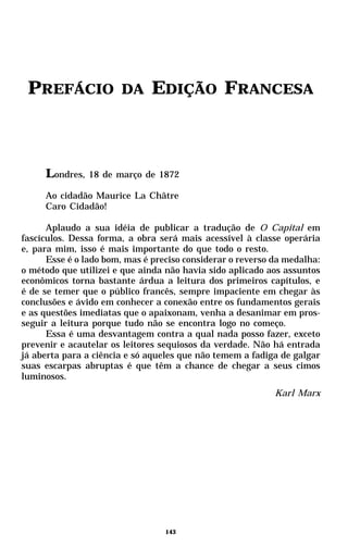 PREFÁCIO              DA     EDIÇÃO FRANCESA



     Londres,   18 de março de 1872

     Ao cidadão Maurice La Châtre
     Caro Cidadão!

      Aplaudo a sua idéia de publicar a tradução de O Capital em
fascículos. Dessa forma, a obra será mais acessível à classe operária
e, para mim, isso é mais importante do que todo o resto.
      Esse é o lado bom, mas é preciso considerar o reverso da medalha:
o método que utilizei e que ainda não havia sido aplicado aos assuntos
econômicos torna bastante árdua a leitura dos primeiros capítulos, e
é de se temer que o público francês, sempre impaciente em chegar às
conclusões e ávido em conhecer a conexão entre os fundamentos gerais
e as questões imediatas que o apaixonam, venha a desanimar em pros-
seguir a leitura porque tudo não se encontra logo no começo.
      Essa é uma desvantagem contra a qual nada posso fazer, exceto
prevenir e acautelar os leitores sequiosos da verdade. Não há entrada
já aberta para a ciência e só aqueles que não temem a fadiga de galgar
suas escarpas abruptas é que têm a chance de chegar a seus cimos
luminosos.
                                                            Karl Marx




                                  143
 